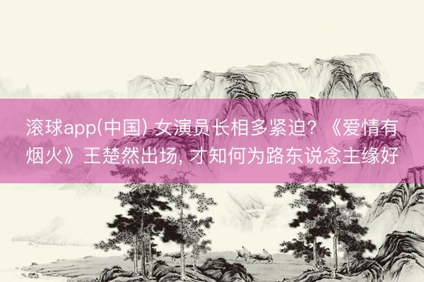 滚球app(中国) 女演员长相多紧迫? 《爱情有烟火》王楚然出场， 才知何为路东说念主缘好