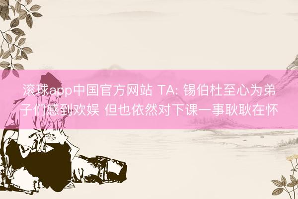 滚球app中国官方网站 TA: 锡伯杜至心为弟子们感到欢娱 但也依然对下课一事耿耿在怀