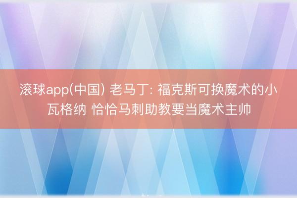 滚球app(中国) 老马丁: 福克斯可换魔术的小瓦格纳 恰恰马刺助教要当魔术主帅