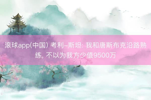 滚球app(中国) 考利-斯坦: 我和唐斯布克沿路熟练， 不以为我方少值9500万