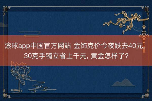 滚球app中国官方网站 金饰克价今夜跌去40元， 30克手镯立省上千元， 黄金怎样了?