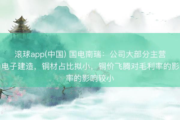 滚球app(中国) 国电南瑞：公司大部分主营居品为电子建造，铜材占比拟小，铜价飞腾对毛利率的影响较小