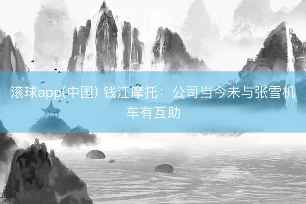 滚球app(中国) 钱江摩托：公司当今未与张雪机车有互助