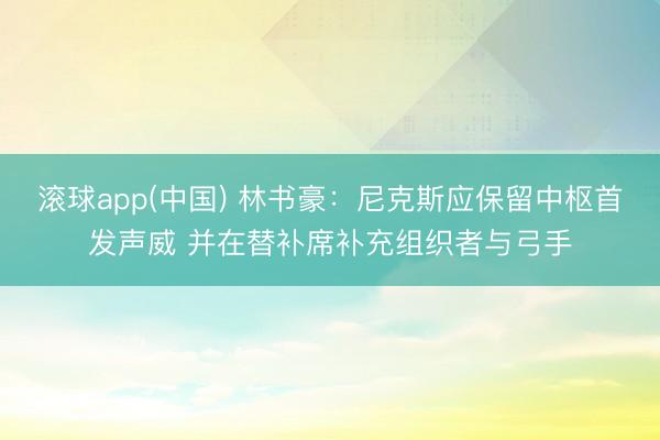 滚球app(中国) 林书豪:尼克斯应保留中枢首发声威 并在替补席补充组织者与弓手