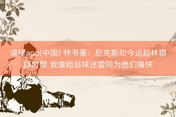 滚球app(中国) 林书豪：尼克斯如今远超林猖獗时期 我像粗俗球迷雷同为他们痛快